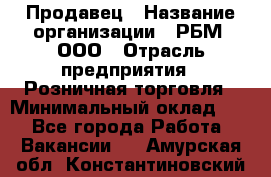 Продавец › Название организации ­ РБМ, ООО › Отрасль предприятия ­ Розничная торговля › Минимальный оклад ­ 1 - Все города Работа » Вакансии   . Амурская обл.,Константиновский р-н